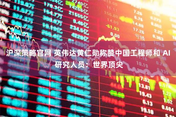 沪深策略官网 英伟达黄仁勋称赞中国工程师和 AI 研究人员：世界顶尖