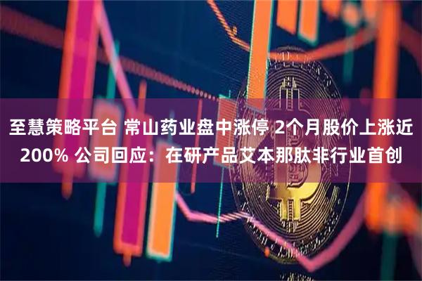 至慧策略平台 常山药业盘中涨停 2个月股价上涨近200% 公司回应：在研产品艾本那肽非行业首创