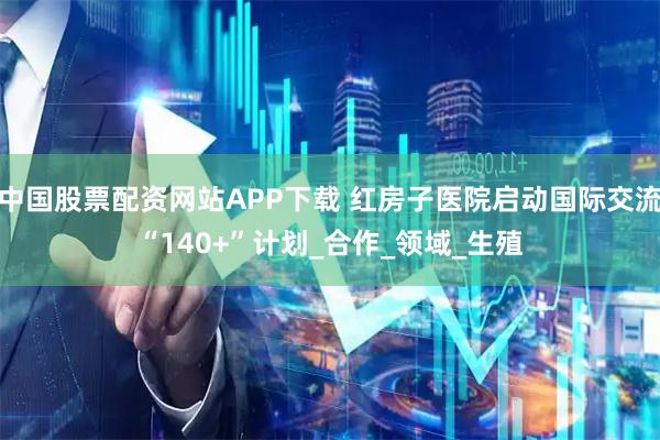 中国股票配资网站APP下载 红房子医院启动国际交流“140+”计划_合作_领域_生殖