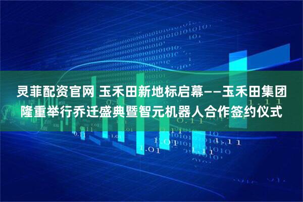 灵菲配资官网 玉禾田新地标启幕——玉禾田集团隆重举行乔迁盛典暨智元机器人合作签约仪式