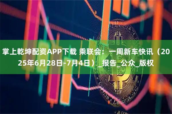 掌上乾坤配资APP下载 乘联会：一周新车快讯（2025年6月28日-7月4日）_报告_公众_版权