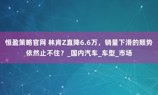 恒盈策略官网 林肯Z直降6.6万，销量下滑的颓势依然止不住？_国内汽车_车型_市场