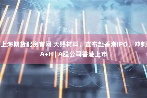 上海期货配资官网 天赐材料，宣布赴香港IPO，冲刺A+H | A股公司香港上市