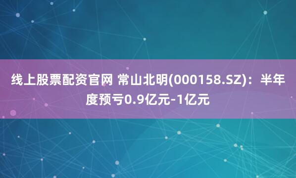 线上股票配资官网 常山北明(000158.SZ)：半年度预亏0.9亿元-1亿元