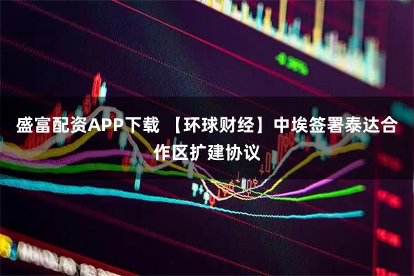盛富配资APP下载 【环球财经】中埃签署泰达合作区扩建协议
