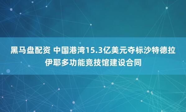 黑马盘配资 中国港湾15.3亿美元夺标沙特德拉伊耶多功能竞技馆建设合同