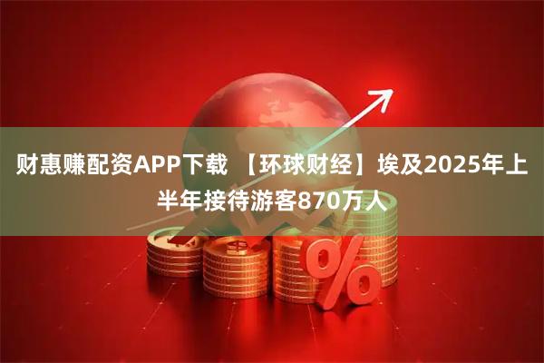 财惠赚配资APP下载 【环球财经】埃及2025年上半年接待游客870万人