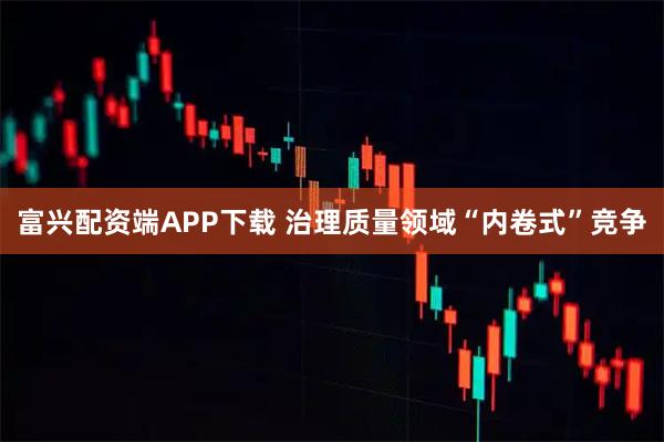 富兴配资端APP下载 治理质量领域“内卷式”竞争