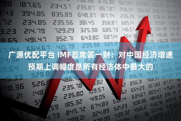 广源优配平台 IMF首席答一财：对中国经济增速预期上调幅度是所有经济体中最大的