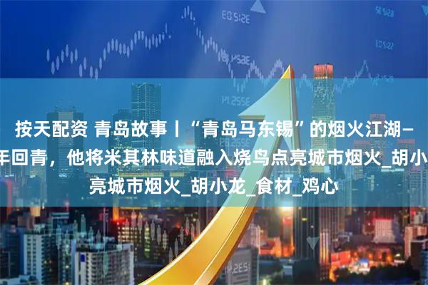按天配资 青岛故事丨“青岛马东锡”的烟火江湖——“日漂”18年回青，他将米其林味道融入烧鸟点亮城市烟火_胡小龙_食材_鸡心