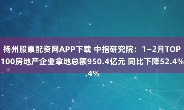 扬州股票配资网APP下载 中指研究院：1—2月TOP100房地产企业拿地总额950.4亿元 同比下降52.4%
