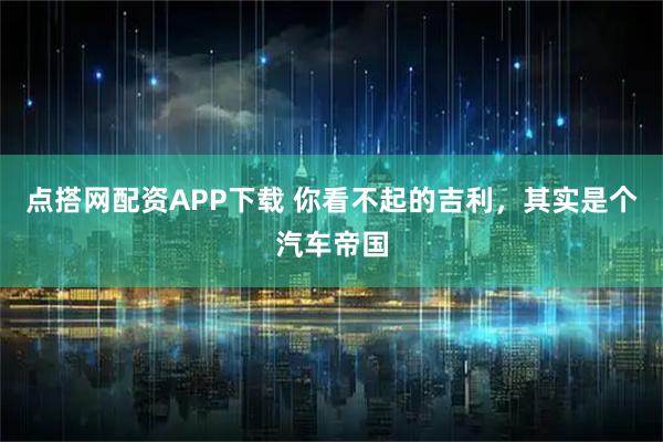 点搭网配资APP下载 你看不起的吉利，其实是个汽车帝国